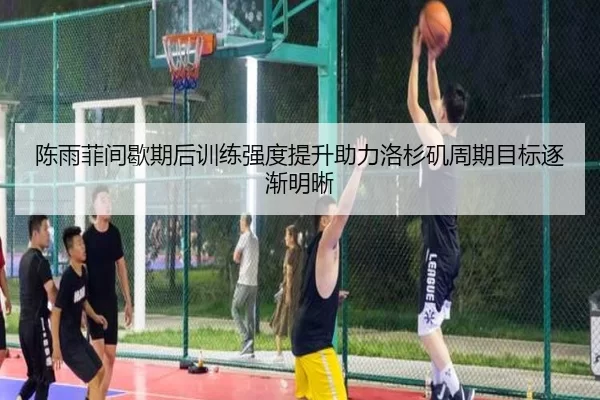 陈雨菲间歇期后训练强度提升助力洛杉矶周期目标逐渐明晰